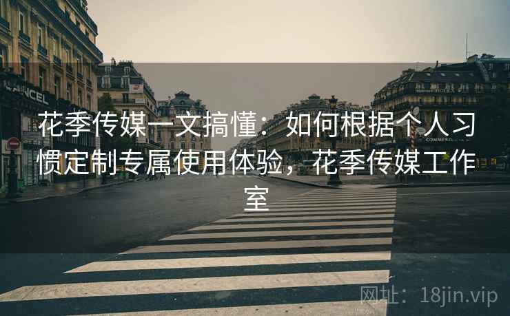 花季传媒一文搞懂：如何根据个人习惯定制专属使用体验，花季传媒工作室