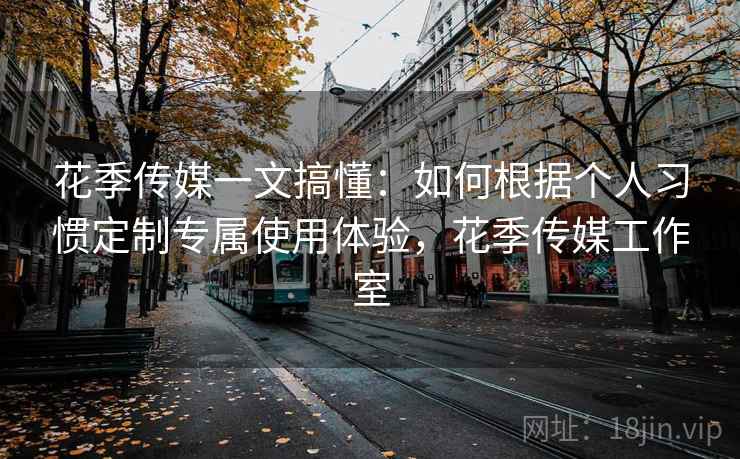 花季传媒一文搞懂：如何根据个人习惯定制专属使用体验，花季传媒工作室