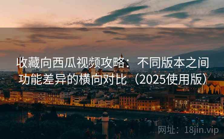 收藏向西瓜视频攻略：不同版本之间功能差异的横向对比（2025使用版）