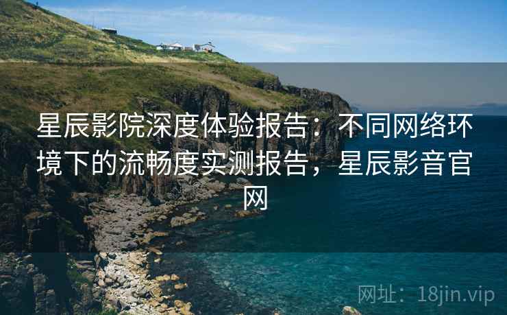 星辰影院深度体验报告：不同网络环境下的流畅度实测报告，星辰影音官网