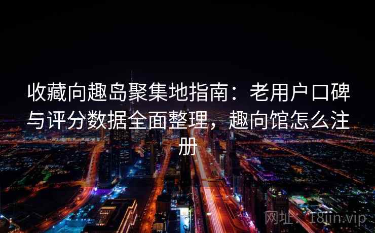 收藏向趣岛聚集地指南：老用户口碑与评分数据全面整理，趣向馆怎么注册