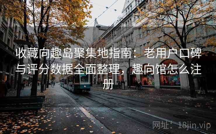 收藏向趣岛聚集地指南：老用户口碑与评分数据全面整理，趣向馆怎么注册