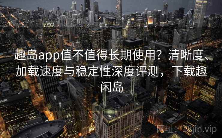 趣岛app值不值得长期使用?清晰度、加载速度与稳定性深度评测,下载趣闲岛 趣岛app值不值得长期使用?清晰度、加载速度与稳定性深度评测,下载趣闲岛
