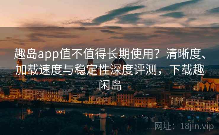 趣岛app值不值得长期使用？清晰度、加载速度与稳定性深度评测，下载趣闲岛