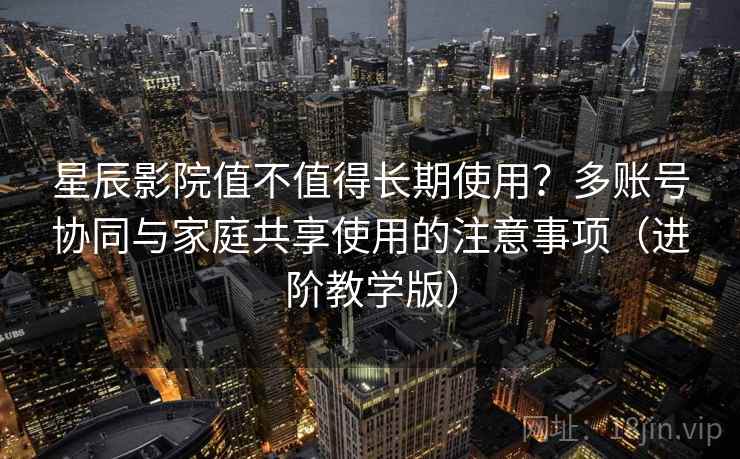 星辰影院值不值得长期使用?多账号协同与家庭共享使用的注意事项(进阶教学版) 星辰影院值不值得长期使用?多账号协同与家庭共享使用的注意事项(进阶教学版)