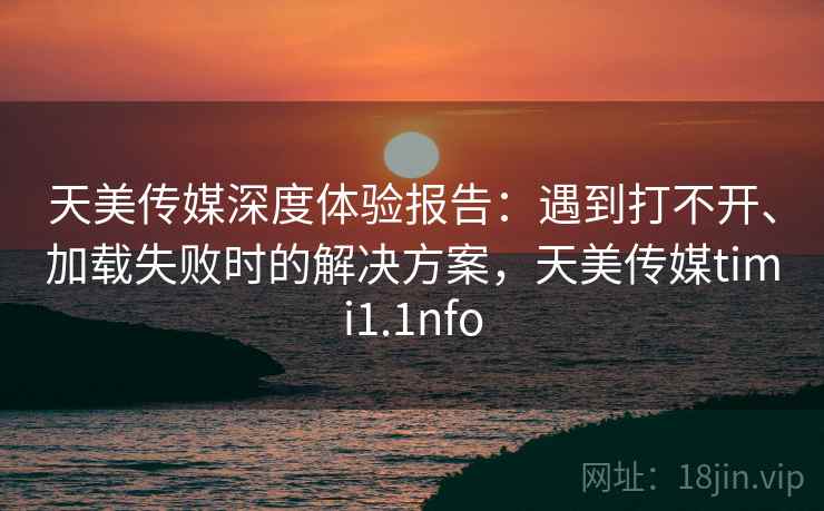 天美传媒深度体验报告：遇到打不开、加载失败时的解决方案，天美传媒timi1.1nfo