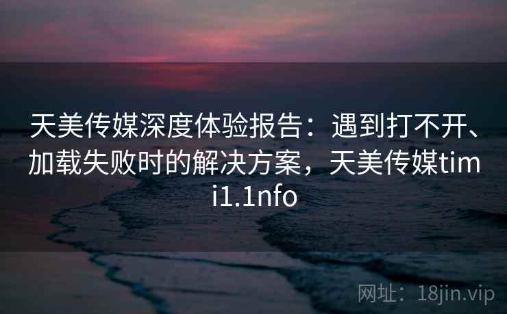 天美传媒深度体验报告:遇到打不开、加载失败时的解决方案,天美传媒timi1.1nfo 天美传媒深度体验报告:遇到打不开、加载失败时的解决方案,天美传媒timi1.1nfo