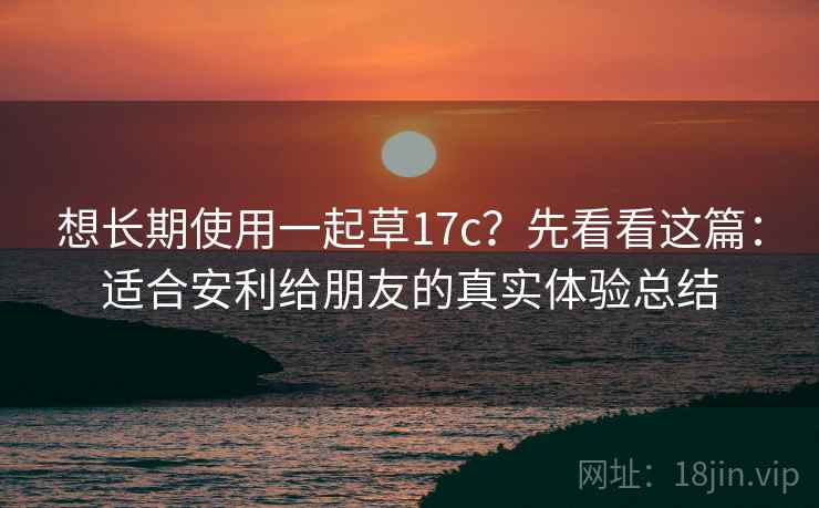 想长期使用一起草17c？先看看这篇：适合安利给朋友的真实体验总结