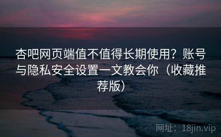 杏吧网页端值不值得长期使用？账号与隐私安全设置一文教会你（收藏推荐版）
