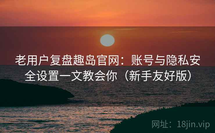 老用户复盘趣岛官网：账号与隐私安全设置一文教会你（新手友好版）