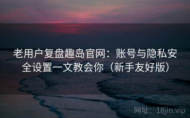 老用户复盘趣岛官网:账号与隐私安全设置一文教会你(新手友好版) 老用户复盘趣岛官网:账号与隐私安全设置一文教会你(新手友好版)