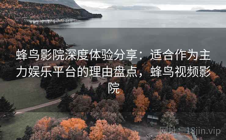 蜂鸟影院深度体验分享：适合作为主力娱乐平台的理由盘点，蜂鸟视频影院