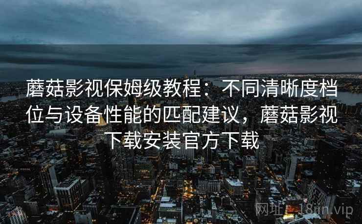 蘑菇影视保姆级教程：不同清晰度档位与设备性能的匹配建议，蘑菇影视下载安装官方下载