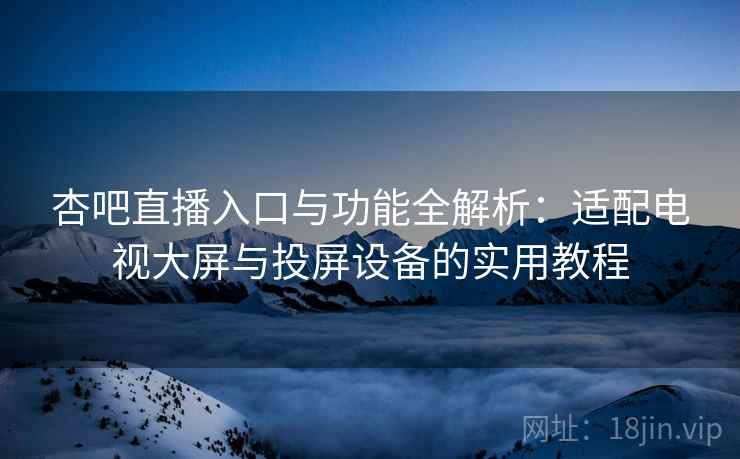 杏吧直播入口与功能全解析：适配电视大屏与投屏设备的实用教程