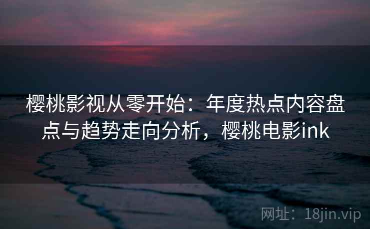 樱桃影视从零开始:年度热点内容盘点与趋势走向分析,樱桃电影ink 樱桃影视从零开始:年度热点内容盘点与趋势走向分析,樱桃电影ink