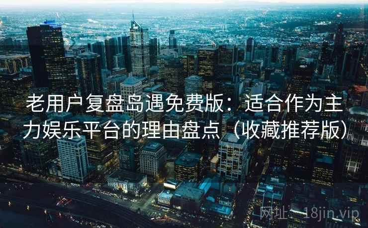 老用户复盘岛遇免费版：适合作为主力娱乐平台的理由盘点（收藏推荐版）