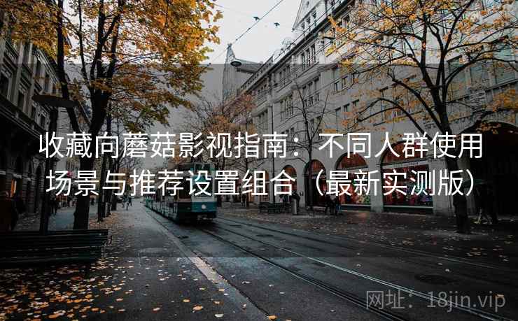 收藏向蘑菇影视指南：不同人群使用场景与推荐设置组合（最新实测版）