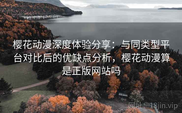 樱花动漫深度体验分享：与同类型平台对比后的优缺点分析，樱花动漫算是正版网站吗