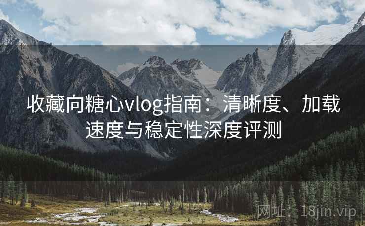 收藏向糖心vlog指南：清晰度、加载速度与稳定性深度评测