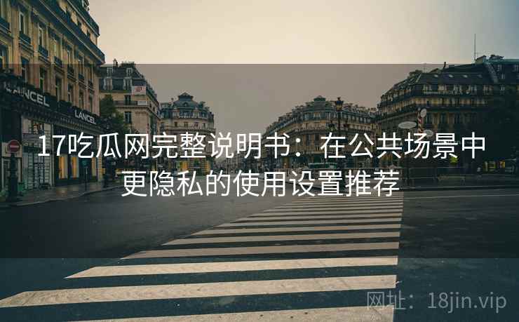 17吃瓜网完整说明书:在公共场景中更隐私的使用设置推荐 17吃瓜网完整说明书:在公共场景中更隐私的使用设置推荐