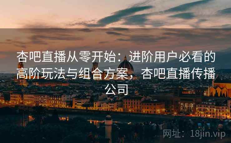 杏吧直播从零开始：进阶用户必看的高阶玩法与组合方案，杏吧直播传播公司
