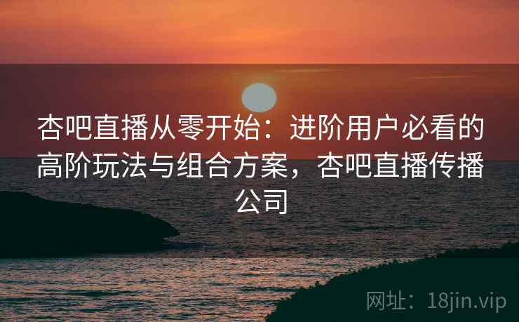 杏吧直播从零开始：进阶用户必看的高阶玩法与组合方案，杏吧直播传播公司