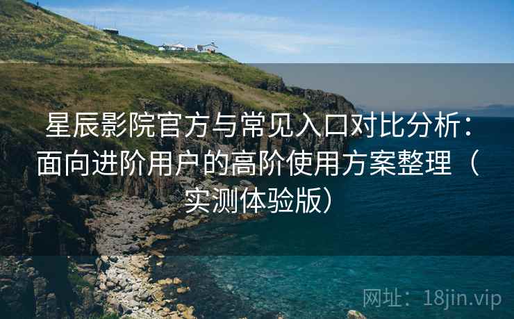 星辰影院官方与常见入口对比分析：面向进阶用户的高阶使用方案整理（实测体验版）
