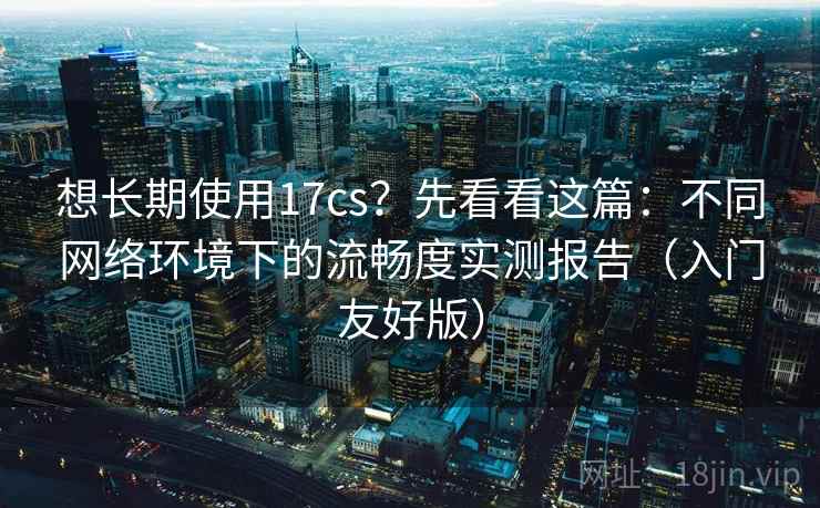 想长期使用17cs？先看看这篇：不同网络环境下的流畅度实测报告（入门友好版）
