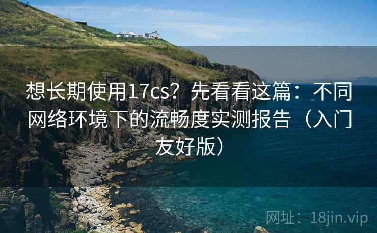 想长期使用17cs?先看看这篇:不同网络环境下的流畅度实测报告(入门友好版) 想长期使用17cs?先看看这篇:不同网络环境下的流畅度实测报告(入门友好版)