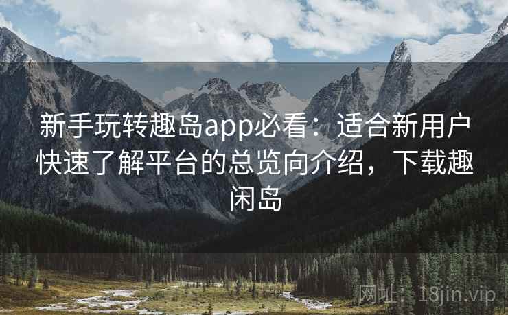 新手玩转趣岛app必看：适合新用户快速了解平台的总览向介绍，下载趣闲岛