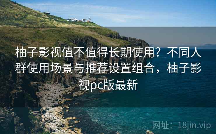 柚子影视值不值得长期使用？不同人群使用场景与推荐设置组合，柚子影视pc版最新