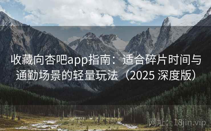 收藏向杏吧app指南：适合碎片时间与通勤场景的轻量玩法（2025 深度版）