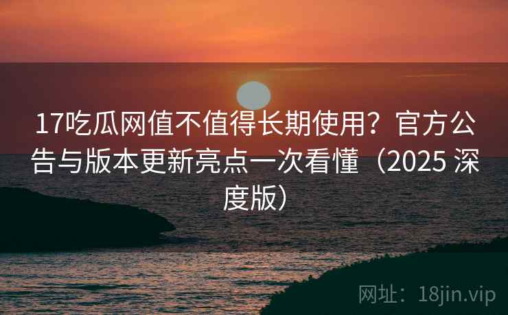 17吃瓜网值不值得长期使用？官方公告与版本更新亮点一次看懂（2025 深度版）