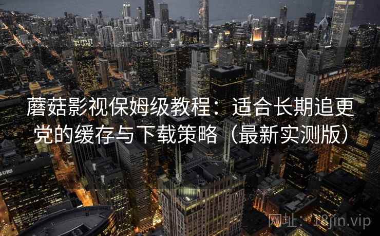 蘑菇影视保姆级教程:适合长期追更党的缓存与下载策略(最新实测版)