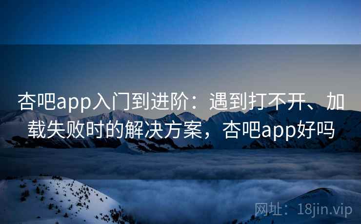 杏吧app入门到进阶:遇到打不开、加载失败时的解决方案,杏吧app好吗