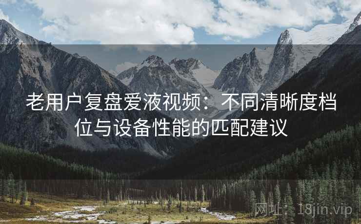 老用户复盘爱液视频:不同清晰度档位与设备性能的匹配建议