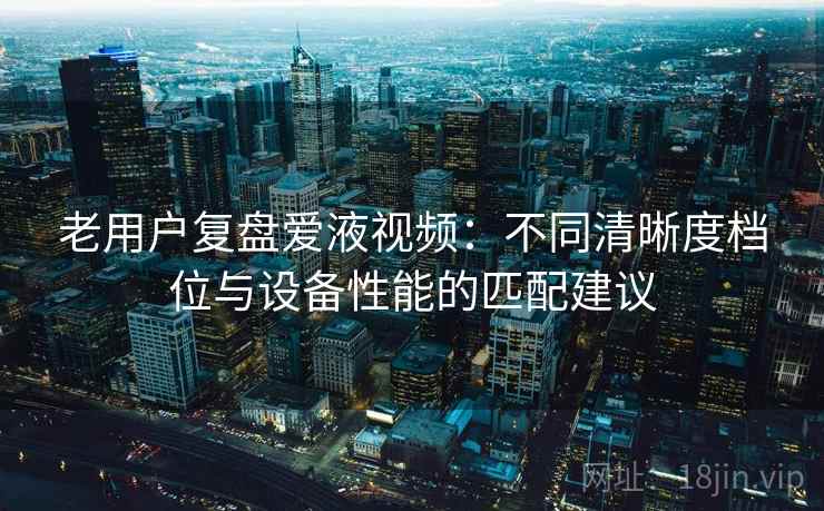 老用户复盘爱液视频:不同清晰度档位与设备性能的匹配建议 老用户复盘爱液视频:不同清晰度档位与设备性能的匹配建议