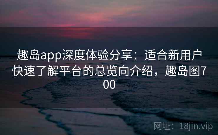 趣岛app深度体验分享:适合新用户快速了解平台的总览向介绍,趣岛图700