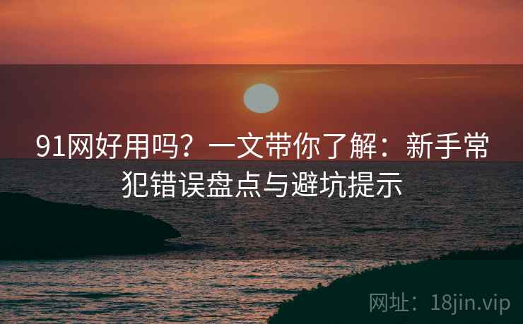 91网好用吗?一文带你了解:新手常犯错误盘点与避坑提示