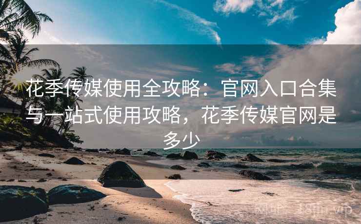花季传媒使用全攻略：官网入口合集与一站式使用攻略，花季传媒官网是多少
