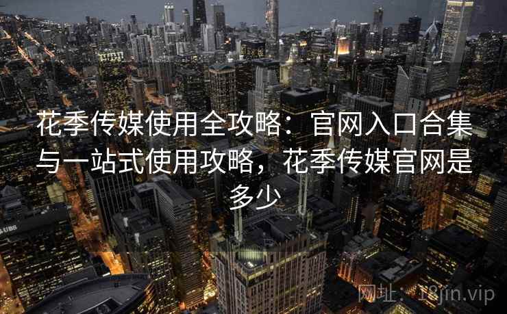 花季传媒使用全攻略：官网入口合集与一站式使用攻略，花季传媒官网是多少
