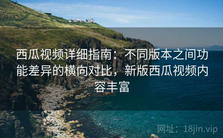 西瓜视频详细指南：不同版本之间功能差异的横向对比，新版西瓜视频内容丰富